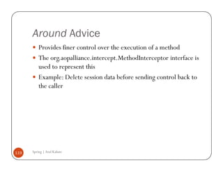 Around Advice
          Provides finer control over the execution of a method
          The org.aopalliance.intercept.MethodInterceptor interface is
          used to represent this
          Example: Delete session data before sending control back to
          the caller




119   Spring | Atul Kahate
 