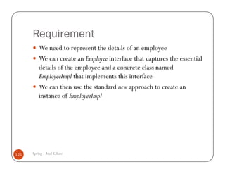 Requirement
          We need to represent the details of an employee
          We can create an Employee interface that captures the essential
          details of the employee and a concrete class named
          EmployeeImpl that implements this interface
          We can then use the standard new approach to create an
          instance of EmployeeImpl




121   Spring | Atul Kahate
 