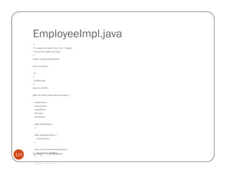 EmployeeImpl.java
      /*
      * To change this template, choose Tools | Templates
      * and open the template in the editor.
      */
      package com.spring.empwithoutaop;


      import java.util.Date;


      /**
      *
      * @author atulk
      */
      import java.util.Date;


      public class EmployeeImpl implements Employee {


          String FirstName;
          String LastName;
          String JobTitle;
          Float Salary;
          Date Hiredate;


          public EmployeeImpl() {
          }


          public String getFirstName() {
              return FirstName;
          }


          public void setFirstName(String FirstName) {

123   Spring | Atul Kahate
        this.FirstName = FirstName;
          }


          public String getLastName() {
 