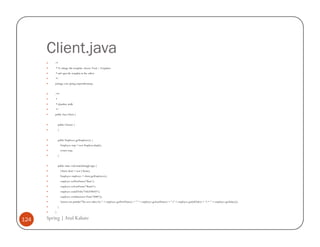 Client.java
          /*
          * To change this template, choose Tools | Templates
          * and open the template in the editor.
          */
          package com.spring.empwithoutaop;


          /**
          *
          * @author atulk
          */
          public class Client {


              public Client() {
              }


              public Employee getEmployee() {
                  Employee emp = new EmployeeImpl();
                  return emp;
              }


              public static void main(String[] args) {
                  Client client = new Client();
                  Employee employee = client.getEmployee();
                  employee.setFirstName("Ram");
                  employee.setLastName("Shastri");
                  employee.setJobTitle("SALESMAN");
                  employee.setSalary(new Float("5000"));
                  System.out.println("The new salary for " + employee.getFirstName() + " " + employee.getLastName() + " (" + employee.getJobTitle() + ") = " + employee.getSalary());
              }
          }

124   Spring | Atul Kahate
 