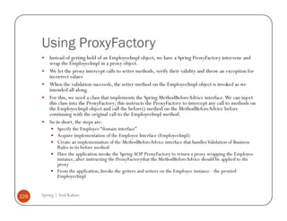 Using ProxyFactory
          Instead of getting hold of an EmployeeImpl object, we have a Spring ProxyFactory intervene and
          wrap the EmployeeImpl in a proxy object.
          We let the proxy intercept calls to setter methods, verify their validity and throw an exception for
          incorrect values
          When the validation succeeds, the setter method on the EmployeeImpl object is invoked as we
          intended all along.
          For this, we need a class that implements the Spring MethodBeforeAdvice interface. We can inject
          this class into the ProxyFactory; this instructs the ProxyFactory to intercept any call to methods on
          the EmployeeImpl object and call the before() method on the MethodBeforeAdvice before
          continuing with the original call to the EmployeeImpl method.
          So in short, the steps are:
              Specify the Employee “domain interface”
              Acquire implementation of the Employee Interface (EmployeeImpl)
              Create an implementation of the MethodBeforeAdvice interface that handles Validation of Business
              Rules in its before method
              Have the application invoke the Spring AOP ProxyFactory to return a proxy wrapping the Employee
              instance, after instructing the ProxyFactorythat the MethodBeforeAdvice should be applied to the
              proxy
              From the application, Invoke the getters and setters on the Employee instance - the proxied
              EmployeeImpl


126   Spring | Atul Kahate
 