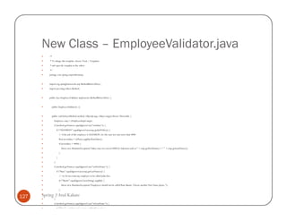 New Class – EmployeeValidator.java
          /*
          * To change this template, choose Tools | Templates
          * and open the template in the editor.
          */
          package com.spring.empwithoutaop;


          import org.springframework.aop.MethodBeforeAdvice;
          import java.lang.reflect.Method;


          public class EmployeeValidator implements MethodBeforeAdvice {


            public EmployeeValidator() {}


            public void before(Method method, Object[] args, Object target) throws Throwable {
               Employee emp = (EmployeeImpl) target;
               if (method.getName().equalsIgnoreCase("setSalary")) {
                   if ("SALESMAN".equalsIgnoreCase(emp.getJobTitle())) {
                       // if the job of this employee is SALESMAN, he/she may not earn more than 4000
                       float newSalary = ((Float) args[0]).floatValue();
                       if (newSalary > 4000) {
                           throw new RuntimeException("Salary may not exceed 4000 for Salesmen such as " + emp.getFirstName() + " " + emp.getLastName());
                       }
                   }
               }
               if (method.getName().equalsIgnoreCase("setFirstName")) {
                   if ("Ram".equalsIgnoreCase(emp.getLastName())) {
                       // we do not want any employee to be called John Doe
                       if ("Shastri".equalsIgnoreCase((String) args[0])) {
                           throw new RuntimeException("Employees should not be called Ram Shastri. Choose another First Name please.");
                       }

127   Spring |} Atul Kahate
               }
               if (method.getName().equalsIgnoreCase("setLastName")) {
                   if ("Ram".equalsIgnoreCase(emp.getFirstName())) {
 