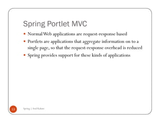 Spring Portlet MVC
         Normal Web applications are request-response based
         Portlets are applications that aggregate information on to a
         single page, so that the request-response overhead is reduced
         Spring provides support for these kinds of applications




13   Spring | Atul Kahate
 