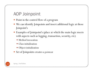 AOP Joinpoint
          Point in the control flow of a program
          We can identify Joinpoints and insert additional logic at those
          Joinpoint's
          Examples of Jointpoint's (place at which the main logic meets
          with aspects such as logging, transaction, security, etc)
              Method invocation
              Class initialization
              Object initialization
          Set of Joinpoints creates a pointcut


130   Spring | Atul Kahate
 