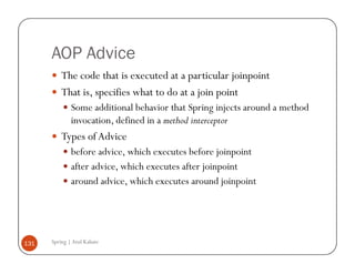 AOP Advice
          The code that is executed at a particular joinpoint
          That is, specifies what to do at a join point
              Some additional behavior that Spring injects around a method
              invocation, defined in a method interceptor
          Types of Advice
              before advice, which executes before joinpoint
              after advice, which executes after joinpoint
              around advice, which executes around joinpoint




131   Spring | Atul Kahate
 