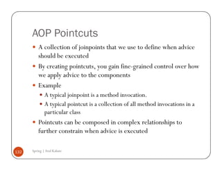 AOP Pointcuts
          A collection of joinpoints that we use to define when advice
          should be executed
          By creating pointcuts, you gain fine-grained control over how
          we apply advice to the components
          Example
              A typical joinpoint is a method invocation.
              A typical pointcut is a collection of all method invocations in a
              particular class
          Pointcuts can be composed in complex relationships to
          further constrain when advice is executed

132   Spring | Atul Kahate
 
