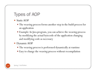 Types of AOP
          Static AOP
              The weaving process forms another step in the build process for
              an application
              Example: In Java program, you can achieve the weaving process
              by modifying the actual bytecode of the application changing
              and modifying code as necessary
          Dynamic AOP
              The weaving process is performed dynamically at runtime
              Easy to change the weaving process without recompilation



137   Spring | Atul Kahate
 