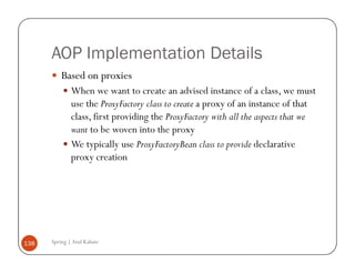 AOP Implementation Details
          Based on proxies
              When we want to create an advised instance of a class, we must
              use the ProxyFactory class to create a proxy of an instance of that
              class, first providing the ProxyFactory with all the aspects that we
              want to be woven into the proxy
              We typically use ProxyFactoryBean class to provide declarative
              proxy creation




138   Spring | Atul Kahate
 