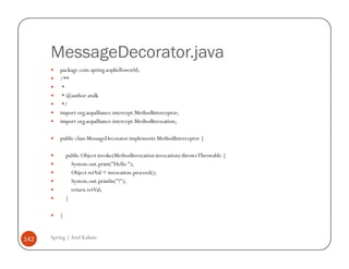 MessageDecorator.java
          package com.spring.aophelloworld;
          /**
           *
           * @author atulk
           */
          import org.aopalliance.intercept.MethodInterceptor;
          import org.aopalliance.intercept.MethodInvocation;

          public class MessageDecorator implements MethodInterceptor {

              public Object invoke(MethodInvocation invocation) throws Throwable {
                System.out.print("Hello ");
                Object retVal = invocation.proceed();
                System.out.println("!");
                return retVal;
              }

          }


142   Spring | Atul Kahate
 