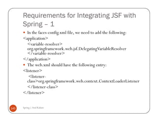 Requirements for Integrating JSF with
      Spring – 1
        In the faces-config.xml file, we need to add the following:
      <application>
        <variable-resolver>
        org.springframework.web.jsf.DelegatingVariableResolver
        </variable-resolver>
      </application>
        The web.xml should have the following entry:
      <listener>
         <listener-
        class>org.springframework.web.context.ContextLoaderListener
        </listener-class>
      </listener>


145   Spring | Atul Kahate
 