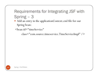 Requirements for Integrating JSF with
      Spring – 3
        Add an entry in the applicationContext.cml file for our
        Spring bean:
       <bean id="timeService"
            class="com.source.timeservice.TimeServiceImpl" />




147   Spring | Atul Kahate
 