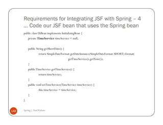 Requirements for Integrating JSF with Spring – 4
      … Code our JSF bean that uses the Spring bean
      public class UiBean implements InitializingBean {
          private TimeService timeService = null;


          public String getShortDate() {
                   return SimpleDateFormat.getDateInstance(SimpleDateFormat.SHORT).format(
                                           getTimeService().getNow());
          }
          public TimeService getTimeService() {
                   return timeService;
          }
          public void setTimeService(TimeService timeService) {
                   this.timeService = timeService;
          }
      }


148   Spring | Atul Kahate
 