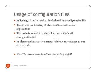 Usage of configuration files
         In Spring, all beans need to be declared in a configuration file
         This avoids hard coding of class creation code in our
         applications
         This code is moved to a single location – the XML
         configuration file
         Implementations can be changed without any changes to our
         source code

         Note:The current example will not do anything useful!


15   Spring | Atul Kahate
 