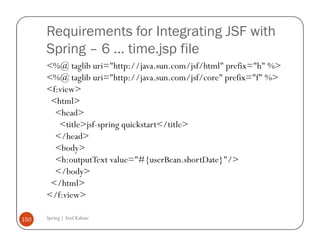Requirements for Integrating JSF with
      Spring – 6 … time.jsp file
      <%@ taglib uri="http://java.sun.com/jsf/html" prefix="h" %>
      <%@ taglib uri="http://java.sun.com/jsf/core" prefix="f" %>
      <f:view>
       <html>
        <head>
         <title>jsf-spring quickstart</title>
        </head>
        <body>
        <h:outputText value="#{userBean.shortDate}"/>
        </body>
       </html>
      </f:view>

150   Spring | Atul Kahate
 