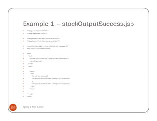 Example 1 – stockOutputSuccess.jsp
          <%@page contentType="text/html"%>
          <%@page pageEncoding="UTF-8"%>


          <%@taglib prefix="f" uri="http://java.sun.com/jsf/core"%>
          <%@taglib prefix="h" uri="http://java.sun.com/jsf/html"%>


          <!DOCTYPE HTML PUBLIC "-//W3C//DTD HTML 4.01 Transitional//EN"
          "http://www.w3.org/TR/html4/loose.dtd">


          <html>
            <head>
              <meta http-equiv="Content-Type" content="text/html; charset=UTF-8">
              <title>JSP Page</title>
            </head>
            <body>


              <f:view>
                <h1>
                    The Stock Value of the symbol
                    <h:outputText value="#{stockBean.symbolName}"> </h:outputText>
                    is
                    <h:outputText value="#{stockBean.symbolValue}"> </h:outputText>
                </h1>
              </f:view>


            </body>
          </html>




153   Spring | Atul Kahate
 