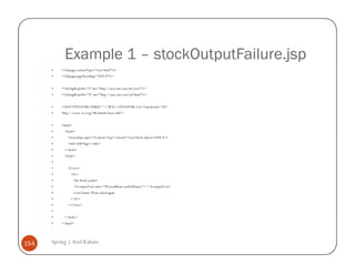 Example 1 – stockOutputFailure.jsp
          <%@page contentType="text/html"%>
          <%@page pageEncoding="UTF-8"%>


          <%@taglib prefix="f" uri="http://java.sun.com/jsf/core"%>
          <%@taglib prefix="h" uri="http://java.sun.com/jsf/html"%>


          <!DOCTYPE HTML PUBLIC "-//W3C//DTD HTML 4.01 Transitional//EN"
          "http://www.w3.org/TR/html4/loose.dtd">


          <html>
            <head>
              <meta http-equiv="Content-Type" content="text/html; charset=UTF-8">
              <title>JSP Page</title>
            </head>
            <body>


              <f:view>
                <h1>
                   The Stock symbol
                   <h:outputText value="#{stockBean.symbolName}"> </h:outputText>
                   is not found. Please check again.
                </h1>
              </f:view>


            </body>
          </html>




154   Spring | Atul Kahate
 