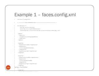 Example 1 – faces.config.xml
          <?xml version='1.0' encoding='UTF-8'?>


          <!-- =========== FULL CONFIGURATION FILE ================================== -->


          <faces-config version="1.2"
                  xmlns="http://java.sun.com/xml/ns/javaee"
                  xmlns:xsi="http://www.w3.org/2001/XMLSchema-instance"
                  xsi:schemaLocation="http://java.sun.com/xml/ns/javaee http://java.sun.com/xml/ns/javaee/web-facesconfig_1_2.xsd">


            <application>
              <variable-resolver>
                 org.springframework.web.jsf.DelegatingVariableResolver
              </variable-resolver>
            </application>


            <managed-bean>
              <managed-bean-name>stockBean</managed-bean-name>
              <managed-bean-class>
                 com.source.springwithjsf.StockValueFetcher
              </managed-bean-class>
              <managed-bean-scope>request</managed-bean-scope>
            </managed-bean>


            <managed-bean>
              <managed-bean-name>accountBean</managed-bean-name>
              <managed-bean-class>
                 com.source.springwithjsf.AccountBean
              </managed-bean-class>
              <managed-bean-scope>request</managed-bean-scope>
            </managed-bean>

156   Spring | Atul Kahate
            <navigation-rule>
              <description>Navigation from the hello page.</description>
 