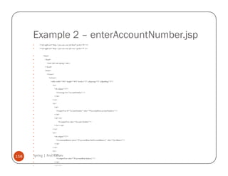Example 2 – enterAccountNumber.jsp
          <%@ taglib uri="http://java.sun.com/jsf/html" prefix="h" %>
          <%@ taglib uri="http://java.sun.com/jsf/core" prefix="f" %>


              <html>
                <head>
                   <title>JSF with Spring</title>
                </head>
                <body>
                   <f:view>
                     <h:form>
                       <table width="30%" height="30%" border="2" cellspacing="0" cellpadding="5">
                          <tr>
                              <td colspan="2">
                                <h:message for="accountNumber" />
                              </td>
                          </tr>
                          <tr>
                              <td>
                                <h:inputText id="accountNumber" value="#{accountBean.accountNumber}"/>
                              </td>
                              <td><b>
                                  <h:outputText value="Account Number"/>
                              </b></td>
                          </tr>
                          <tr>
                              <td colspan="2">
                                <h:commandButton action="#{accountBean.findAccountBalance}" value="Get Balance"/>
                              </td>
                          </tr>
                          <tr>

158   Spring | Atul Kahate
                    <td>
                                <h:outputText value="#{accountBean.balance}"/>
                              </td>
                              <td><b>
 