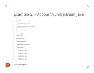 Example 2 – AccountNumberBean.java
            /*
             * PageBean.java
             *
             * Created on September 20, 2007, 5:28 PM
             *
             * To change this template, choose Tools | Template Manager
             * and open the template in the editor.
             */
            package com.source.springwithjsf;


            import java.util.HashMap;
            import java.util.Map;


            public class AccountBean {


                 private String accountNumber;
                 private String balance;
                 private Map<String, String> accountMap;


                 public AccountBean() {
                     accountMap = new HashMap<String, String>();
                     accountMap.put("1", "1000");
                     accountMap.put("2", "2000");
                     accountMap.put("3", "3000");
                     accountMap.put("4", "4000");
                     accountMap.put("5", "5000");
                     accountMap.put("6", "6000");
                     accountMap.put("7", "7000");
                 }



159   Spring | Atul Kahate {
           public String getAccountNumber()
                     return accountNumber;
                 }
 