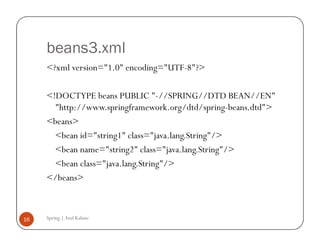 beans3.xml
     <?xml version="1.0" encoding="UTF-8"?>

     <!DOCTYPE beans PUBLIC "-//SPRING//DTD BEAN//EN"
       "http://www.springframework.org/dtd/spring-beans.dtd">
     <beans>
       <bean id="string1" class="java.lang.String"/>
       <bean name="string2" class="java.lang.String"/>
       <bean class="java.lang.String"/>
     </beans>



16   Spring | Atul Kahate
 