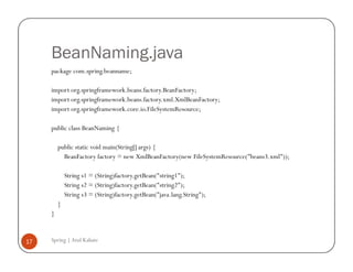 BeanNaming.java
     package com.spring.beanname;

     import org.springframework.beans.factory.BeanFactory;
     import org.springframework.beans.factory.xml.XmlBeanFactory;
     import org.springframework.core.io.FileSystemResource;

     public class BeanNaming {

         public static void main(String[] args) {
           BeanFactory factory = new XmlBeanFactory(new FileSystemResource("beans3.xml"));

             String s1 = (String)factory.getBean("string1");
             String s2 = (String)factory.getBean("string2");
             String s3 = (String)factory.getBean("java.lang.String");
         }
     }


17   Spring | Atul Kahate
 