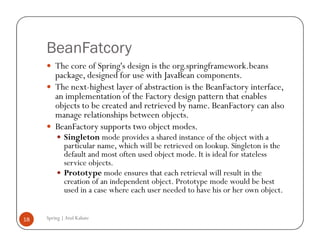 BeanFatcory
         The core of Spring's design is the org.springframework.beans
         package, designed for use with JavaBean components.
         The next-highest layer of abstraction is the BeanFactory interface,
         an implementation of the Factory design pattern that enables
         objects to be created and retrieved by name. BeanFactory can also
         manage relationships between objects.
         BeanFactory supports two object modes.
             Singleton mode provides a shared instance of the object with a
             particular name, which will be retrieved on lookup. Singleton is the
             default and most often used object mode. It is ideal for stateless
             service objects.
             Prototype mode ensures that each retrieval will result in the
             creation of an independent object. Prototype mode would be best
             used in a case where each user needed to have his or her own object.


18   Spring | Atul Kahate
 