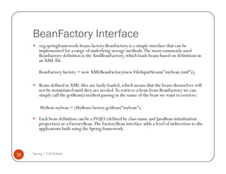BeanFactory Interface
         org.springframework.beans.factory.BeanFactory is a simple interface that can be
         implemented for a range of underlying storage methods. The most commonly used
         BeanFactory definition is the XmlBeanFactory, which loads beans based on definitions in
         an XML file

         BeanFactory factory = new XMLBeanFactory(new FileInputSteam("mybean.xml"));

         Beans defined in XML files are lazily loaded, which means that the beans themselves will
         not be instantiated until they are needed. To retrieve a bean from BeanFactory we can
         simply call the getBean() method passing in the name of the bean we want to retrieve:

         MyBean mybean = (MyBean) factory.getBean("mybean");

         Each bean definition can be a POJO (defined by class name and JavaBean initialization
         properties) or a FactoryBean. The FactoryBean interface adds a level of indirection to the
         applications built using the Spring framework.




19   Spring | Atul Kahate
 