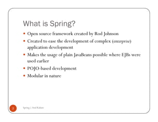 What is Spring?
        Open source framework created by Rod Johnson
        Created to ease the development of complex (enterprise)
        application development
        Makes the usage of plain JavaBeans possible where EJBs were
        used earlier
        POJO-based development
        Modular in nature




2   Spring | Atul Kahate
 