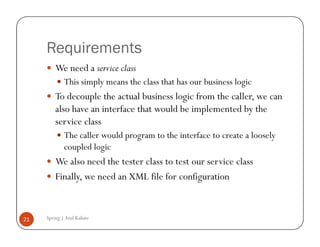 Requirements
         We need a service class
             This simply means the class that has our business logic
         To decouple the actual business logic from the caller, we can
         also have an interface that would be implemented by the
         service class
             The caller would program to the interface to create a loosely
             coupled logic
         We also need the tester class to test our service class
         Finally, we need an XML file for configuration


21   Spring | Atul Kahate
 