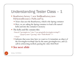 Understanding Tester Class – 1
         BeanFactory factory = new XmlBeanFactory (new
         FileSystemResource ("hello.xml"));
             Tester class uses the BeanFactory, which is the Spring container
             Here, we are asking the Spring container to load a file named
             hello.xml into the container’s memory
         The hello.xml file contains this:
         <bean id="greetingService" class="com.spring.hello.GreetingServiceImpl">
                  <property name="greeting" value="Hello World!" />
         </bean>
             Indicates that some time later we want to (1) instantiate an object of
             the GreetingServiceImpl class by the name greetingService, and (2)
             call its setGreeting method, passing the value HelloWorld
         See next slide
24   Spring | Atul Kahate
 