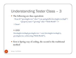 Understanding Tester Class – 3
         The following are thus equivalent:
         <bean id="greetingService" class="com.spring.hello.GreetingServiceImpl">
                 <property name="greeting" value="Hello World!" />
         </bean>


             AND
         GreetingServiceImpl greetingService = new GreetingServiceImpl ();
         greetingService.setGreeting (“Hello World!”);


         First is Spring-way of coding, the second is the traditional
         method

26   Spring | Atul Kahate
 