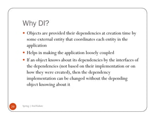 Why DI?
         Objects are provided their dependencies at creation time by
         some external entity that coordinates each entity in the
         application
         Helps in making the application loosely coupled
         If an object knows about its dependencies by the interfaces of
         the dependencies (not based on their implementation or on
         how they were created), then the dependency
         implementation can be changed without the depending
         object knowing about it



29   Spring | Atul Kahate
 