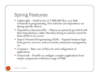 Spring Features
        Lightweight – Small in size (2.5 MB JAR file), very little
        overheads in programming, Non-intrusive (no dependence on
        Spring-specific classes)
        Dependency Injection (DI) – Objects are passively provided with
        their dependencies, rather than they having to actively search for
        them (JNDI in the reverse)
        Aspect-Oriented Programming (AOP) – Separate business logic
        from generic services, such as security, transaction management,
        etc
        Container – Takes care of lifecycle and configuration of
        applications
        Framework – Possible to configure complex applications from
        simple components with heavy usage of XML


3   Spring | Atul Kahate
 