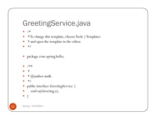 GreetingService.java
         /*
         * To change this template, choose Tools | Templates
         * and open the template in the editor.
         */

         package com.spring.hello;

         /**
         *
         * @author atulk
         */
         public interface GreetingService {
           void sayGreeting ();
         }

30   Spring | Atul Kahate
 