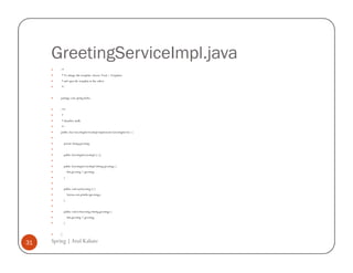 GreetingServiceImpl.java
         /*
         * To change this template, choose Tools | Templates
         * and open the template in the editor.
         */


         package com.spring.hello;


         /**
         *
         * @author atulk
         */
         public class GreetingServiceImpl implements GreetingService {


             private String greeting;


             public GreetingServiceImpl () {}


             public GreetingServiceImpl (String greeting) {
                 this.greeting = greeting;
             }


             public void sayGreeting () {
                 System.out.println (greeting);
             }


             public void setGreeting (String greeting) {
                 this.greeting = greeting;
             }


         }

31   Spring | Atul Kahate
 