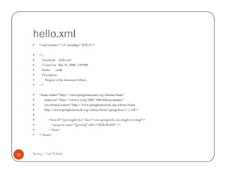 hello.xml
         <?xml version="1.0" encoding="UTF-8"?>

         <!--
           Document : hello.xml
           Created on : May 26, 2008, 2:09 PM
           Author : atulk
           Description:
              Purpose of the document follows.
         -->

         <beans xmlns="http://www.springframework.org/schema/beans"
            xmlns:xsi="http://www.w3.org/2001/XMLSchema-instance"
            xsi:schemaLocation="http://www.springframework.org/schema/beans
            http://www.springframework.org/schema/beans/spring-beans-2.5.xsd">

               <bean id="greetingService" class="com.spring.hello.GreetingServiceImpl">
                 <property name="greeting" value="Hello World!" />
               </bean>
         </beans>




32   Spring | Atul Kahate
 