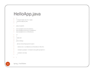 HelloApp.java
         /*
         * To change this template, choose Tools | Templates
         * and open the template in the editor.
         */


         package com.spring.hello;


         import org.springframework.beans.factory.BeanFactory;
         import org.springframework.beans.factory.xml.XmlBeanFactory;
         import org.springframework.core.io.FileSystemResource;


         /**
         *
         * @author atulk
         */
         public class HelloApp {


             public static void main (String [] args) throws Exception {


                 BeanFactory factory = new XmlBeanFactory (new FileSystemResource ("hello.xml"));


                 GreetingService greetingService = (GreetingService) factory.getBean ("greetingService");


                 greetingService.sayGreeting();
             }


         }




33   Spring | Atul Kahate
 