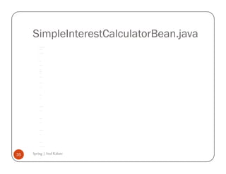 SimpleInterestCalculatorBean.java
         * To change this template, choose Tools | Templates




         * and open the template in the editor.




         */




         package com.spring.simpleinterestcalculator ;




         /**




         *




         * @author atulk




         */




         class SimpleInterestCalculatorBean {




             private float years;




             private float principle;




             private float rate;




             SimpleInterestCalculatorBean() {




             }




             public void setYears(float years) {




                 this.years = years;




             }




             public float getYears() {




                 return years;




             }




             public void setPrinciple(float principle) {




                 this.principle = principle;




             }




             public float getPrinciple() {




                 return principle;




             }




             public void setRate(float rate) {




                 this.rate = rate;




             }




             public float calculate() {




                 return (float) ((principle * rate * years) / 100);




             }




35   Spring | Atul Kahate
             public float getInterest() {




                 return calculate();




             }
 