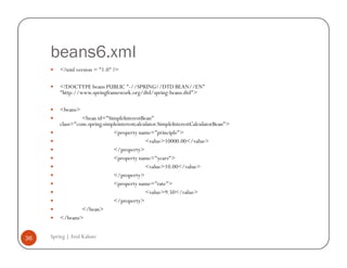 beans6.xml
         <?xml version = "1.0" ?>

         <!DOCTYPE beans PUBLIC "-//SPRING//DTD BEAN//EN"
         "http://www.springframework.org/dtd/spring-beans.dtd">

         <beans>
                  <bean id="SimpleInterestBean"
         class="com.spring.simpleinterestcalculator.SimpleInterestCalculatorBean">
                               <property name="principle">
                                              <value>10000.00</value>
                               </property>
                               <property name="years">
                                              <value>10.00</value>
                               </property>
                               <property name="rate">
                                              <value>9.50</value>
                               </property>
                  </bean>
         </beans>


36   Spring | Atul Kahate
 