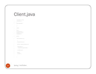 Client.java
         /*


         * To change this template, choose Tools | Templates


         * and open the template in the editor.


         */


         package com.spring.simpleinterestcalculator;




         /**


         *


         * @author atulk


         */


         import java.io.*;


         import org.springframework.beans.factory.*;


         import org.springframework.beans.factory.xml.*;


         import org.springframework.core.io.*;




         public class Client {




             public static void main(String args[]) throws Exception {




                 try {


                     System.out.println("Starting interest calculator ...");




                     BeanFactory factory = new XmlBeanFactory(new FileSystemResource("beans6.xml"));




                     SimpleInterestCalculatorBean interest =


                         (SimpleInterestCalculatorBean) factory.getBean("SimpleInterestBean");




                     System.out.println(interest.getInterest());


                 }


                 catch(Exception e1) {


                     System.out.println("" + e1);


                 }


             }


         }




37   Spring | Atul Kahate
 