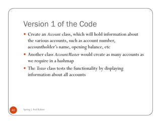 Version 1 of the Code
         Create an Account class, which will hold information about
         the various accounts, such as account number,
         accountholder’s name, opening balance, etc
         Another class AccountMaster would create as many accounts as
         we require in a hashmap
         The Tester class tests the functionality by displaying
         information about all accounts




40   Spring | Atul Kahate
 