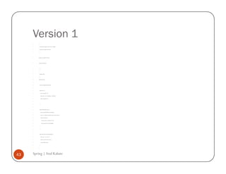 Version 1
         /*


         * To change this template, choose Tools | Templates


         * and open the template in the editor.


         */




         package com.example.version.one;




         import java.util.Iterator;




         /**


         *


         * @author atulk


         */


         public class Tester {




             private AccountMaster findAccount;




             public Tester () {


                 System.out.println ("1");


                 findAccount = new AccountMaster ("My Bank");


                 System.out.println ("2");




             }




             public void printAllAccounts () {


                 System.out.println (findAccount.toString());


                 Iterator iter = findAccount.findAccounts().values().iterator();


                 while (iter.hasNext()) {


                     Account account = (Account) iter.next();


                     System.out.println (account.toString());


                 }


             }




             public static final void main (String args []) {


                 Tester tester = new Tester ();


                 System.out.println ("After Tester");


                 tester.printAllAccounts();


             }


         }




43   Spring | Atul Kahate
 
