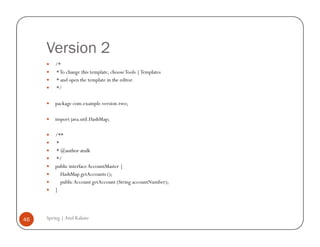 Version 2
         /*
         * To change this template, choose Tools | Templates
         * and open the template in the editor.
         */

         package com.example.version.two;

         import java.util.HashMap;

         /**
         *
         * @author atulk
         */
         public interface AccountMaster {
           HashMap getAccounts ();
           public Account getAccount (String accountNumber);
         }




46   Spring | Atul Kahate
 