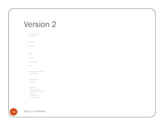 Version 2
         /*


         * To change this template, choose Tools | Templates


         * and open the template in the editor.


         */




         package com.example.version.two;




         import java.util.Iterator;




         /**


         *


         * @author atulk


         */


         public class OldTester {




             private AccountMaster accountMaster;




             public OldTester () {


             }




             public void setAccountMaster (AccountMaster accountMaster) {


                 this.accountMaster = accountMaster;


             }




             public AccountMaster getAccountMaster () {


                 return this.accountMaster;


             }




             public void printAllAccounts () {


                 System.out.println (accountMaster.toString());


                 Iterator iter = accountMaster.getAccounts().values().iterator();


                 while (iter.hasNext()) {


                     Account account = (Account) iter.next();


                     System.out.println (account.toString());


                 }


             }


         }




48   Spring | Atul Kahate
 