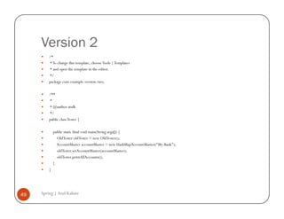 Version 2
         /*
         * To change this template, choose Tools | Templates
         * and open the template in the editor.
         */
         package com.example.version.two;

         /**
         *
         * @author atulk
         */
         public class Tester {

             public static final void main(String args[]) {
               OldTester oldTester = new OldTester();
               AccountMaster accountMaster = new HashMapAccountMaster("My Bank");
               oldTester.setAccountMaster(accountMaster);
               oldTester.printAllAccounts();
             }
         }




49   Spring | Atul Kahate
 