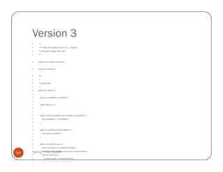 Version 3
           /*
            * To change this template, choose Tools | Templates
            * and open the template in the editor.
            */


           package com.example.version.three;


           import java.util.Iterator;


           /**
            *
            * @author atulk
            */
           public class OldTester {


                private AccountMaster accountMaster;


                public OldTester () {
                }


                public void setAccountMaster (AccountMaster accountMaster) {
                    this.accountMaster = accountMaster;
                }


                public AccountMaster getAccountMaster () {
                    return this.accountMaster;
                }


                public void printAllAccounts () {
                    System.out.println (accountMaster.toString());

54   Spring Iterator iter =Kahate
             | Atul accountMaster.getAccounts().values().iterator();
                    while (iter.hasNext()) {
                      Account account = (Account) iter.next();
                      System.out.println (account.toString());
 