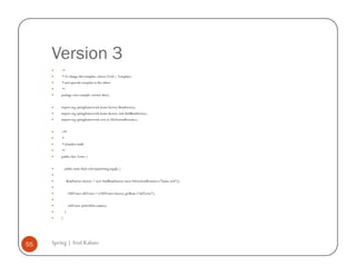 Version 3
         /*
         * To change this template, choose Tools | Templates
         * and open the template in the editor.
         */
         package com.example.version.three;


         import org.springframework.beans.factory.BeanFactory;
         import org.springframework.beans.factory.xml.XmlBeanFactory;
         import org.springframework.core.io.FileSystemResource;


         /**
         *
         * @author atulk
         */
         public class Tester {


             public static final void main(String args[]) {


              BeanFactory factory = new XmlBeanFactory (new FileSystemResource ("beans.xml"));


                 OldTester oldTester = (OldTester) factory.getBean ("oldTester");


                 oldTester.printAllAccounts();
             }
         }




55   Spring | Atul Kahate
 
