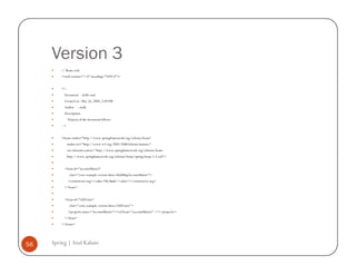 Version 3
         // Beans.xml
         <?xml version="1.0" encoding="UTF-8"?>


         <!--
           Document : hello.xml
           Created on : May 26, 2008, 2:09 PM
           Author      : atulk
           Description:
                Purpose of the document follows.
         -->


         <beans xmlns="http://www.springframework.org/schema/beans"
               xmlns:xsi="http://www.w3.org/2001/XMLSchema-instance"
               xsi:schemaLocation="http://www.springframework.org/schema/beans
               http://www.springframework.org/schema/beans/spring-beans-2.5.xsd">


           <bean id="accountMaster"
                 class="com.example.version.three.HashMapAccountMaster">
                <constructor-arg><value>My Bank</value></constructor-arg>
           </bean>


           <bean id="oldTester"
                 class="com.example.version.three.OldTester">
                <property name="accountMaster"><ref bean="accountMaster" /></property>
           </bean>
         </beans>




56   Spring | Atul Kahate
 
