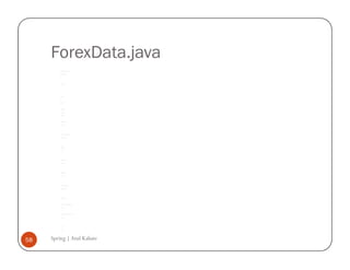 ForexData.java
         /*




         * To change this template, choose Tools | Templates




         * and open the template in the editor.




         */




         package com.spring.forex;




         /**




         *




         * @author atulk




         */




         public class ForexData {




              private String fromCurrency;




              private String toCurrency;




              private float rate;




              public String getFromCurrency() {




                  return fromCurrency;




              }




              public void setFromCurrency(String fromCurrency) {




                  this.fromCurrency = fromCurrency;




              }




              public float getRate() {




                  return rate;




              }




              public void setRate(float rate) {




                  this.rate = rate;




              }




              public String getToCurrency() {




                  return toCurrency;




              }




              public void setToCurrency(String toCurrency) {




                  this.toCurrency = toCurrency;




              }




              public double getExchangeRate () {




                  if (fromCurrency.equals ("USD") && toCurrency.equals ("INR")) {




                      return 39.50;




                  }




                  else if (fromCurrency.equals ("INR") && toCurrency.equals ("USD")) {




                      return 1 / 39.50;




                  }




                  // default




                  return -99.99;




              }




58   Spring | Atul Kahate
         }
 