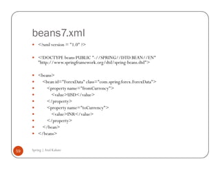 beans7.xml
         <?xml version = "1.0" ?>

         <!DOCTYPE beans PUBLIC "-//SPRING//DTD BEAN//EN"
         "http://www.springframework.org/dtd/spring-beans.dtd">

         <beans>
          <bean id="ForexData" class="com.spring.forex.ForexData">
             <property name="fromCurrency">
               <value>USD</value>
             </property>
             <property name="toCurrency">
               <value>INR</value>
             </property>
          </bean>
         </beans>


59   Spring | Atul Kahate
 